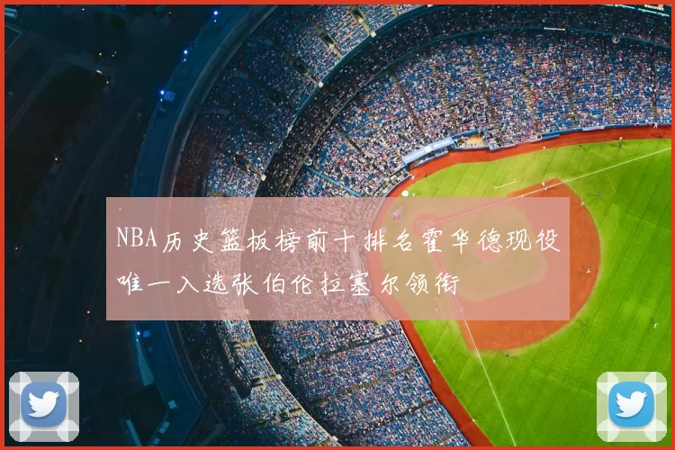 NBA历史篮板榜前十排名霍华德现役唯一入选张伯伦拉塞尔领衔