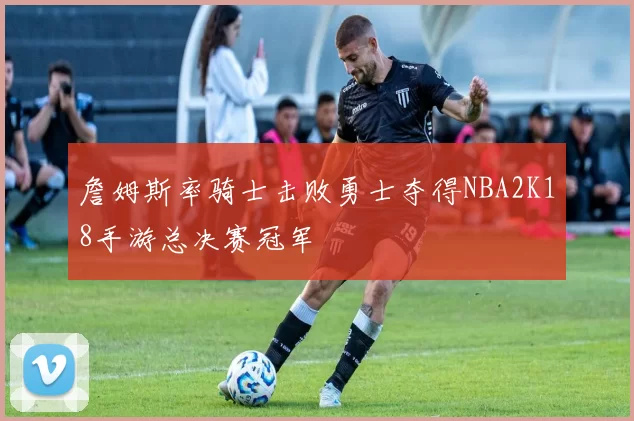 詹姆斯率骑士击败勇士夺得NBA2K18手游总决赛冠军