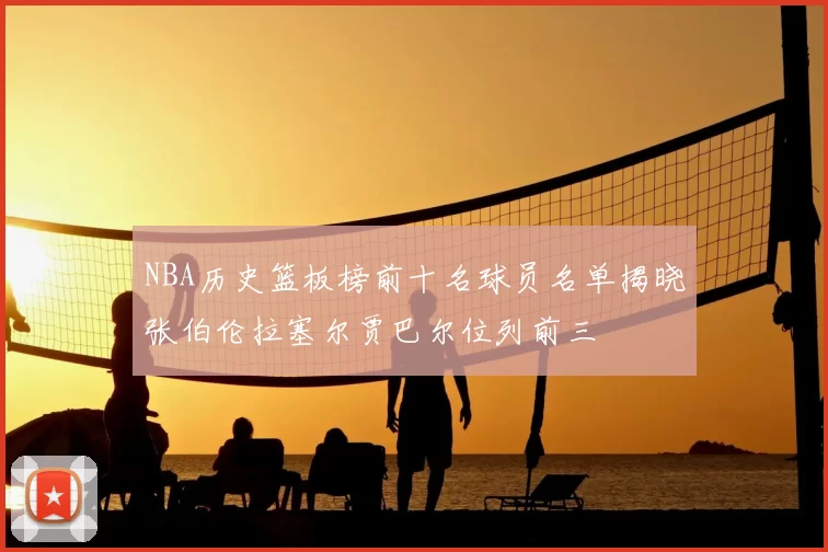 NBA历史篮板榜前十名球员名单揭晓张伯伦拉塞尔贾巴尔位列前三