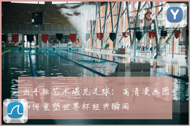 当手绘艺术遇见足球:高清漫画图如何重塑世界杯经典瞬间