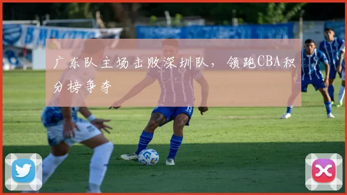广东队主场击败深圳队，领跑CBA积分榜争夺
