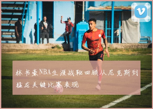林书豪NBA生涯战靴回顾从尼克斯到猛龙关键比赛表现