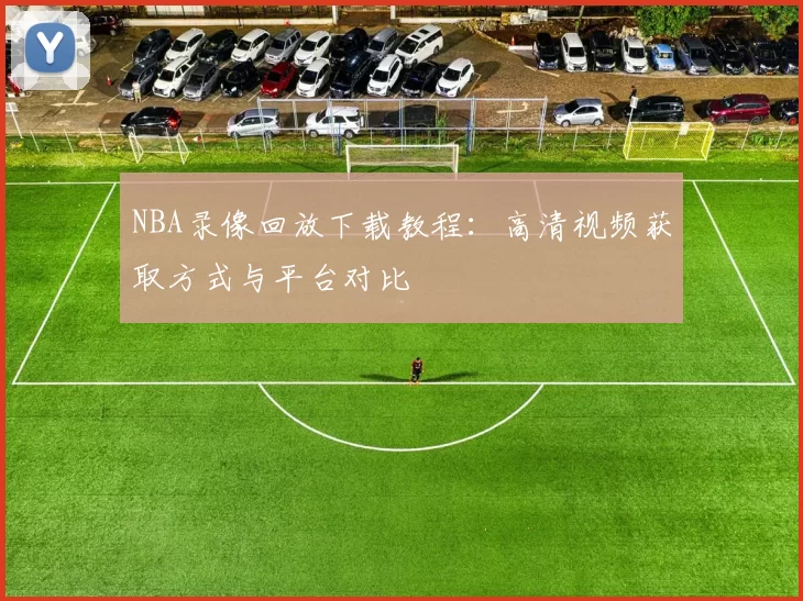 NBA录像回放下载教程：高清视频获取方式与平台对比