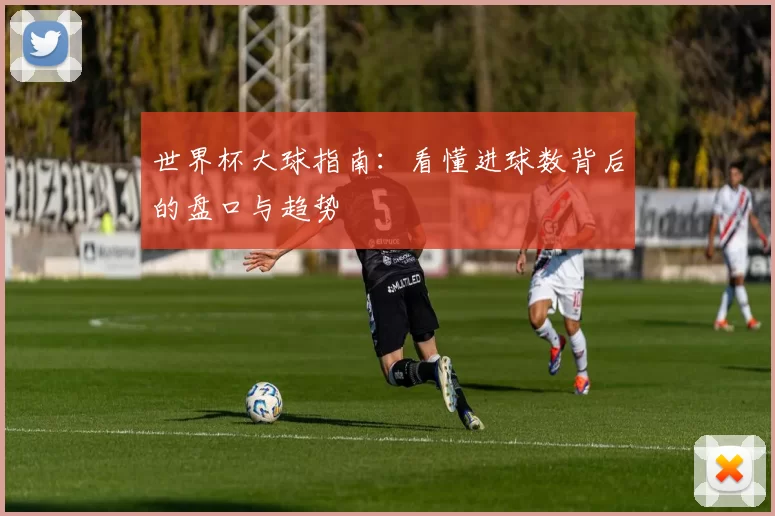 世界杯大球指南:看懂进球数背后的盘口与趋势