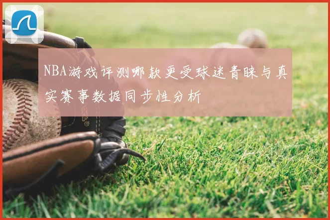 NBA游戏评测哪款更受球迷青睐与真实赛事数据同步性分析