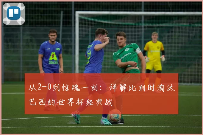 从2-0到惊魂一刻：详解比利时淘汰巴西的世界杯经典战