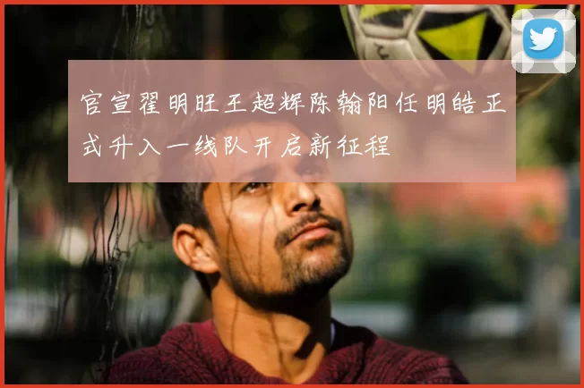 官宣翟明旺王超辉陈翰阳任明皓正式升入一线队开启新征程