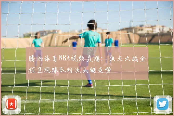 腾讯体育NBA视频直播:焦点大战全程呈现球队对决关键走势
