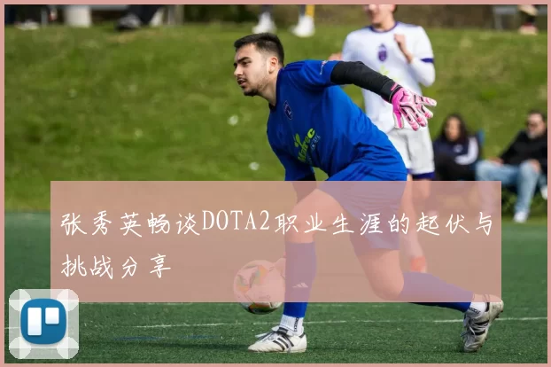 张秀英畅谈DOTA2职业生涯的起伏与挑战分享