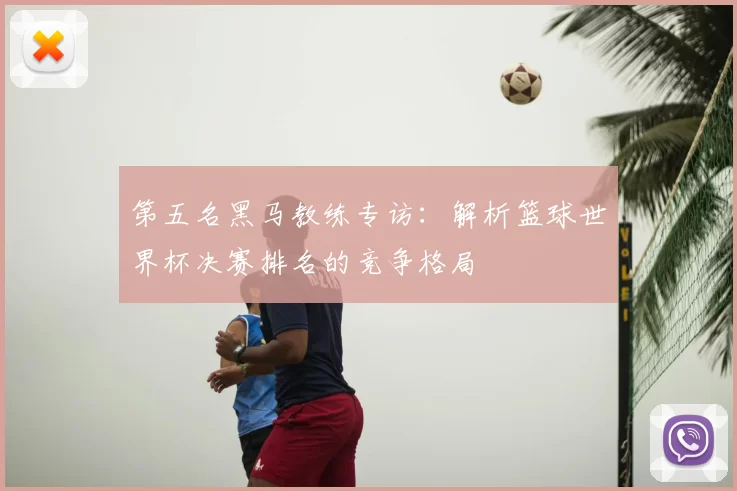 第五名黑马教练专访:解析篮球世界杯决赛排名的竞争格局