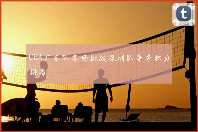 CBA广东队客场挑战深圳队争夺积分排名