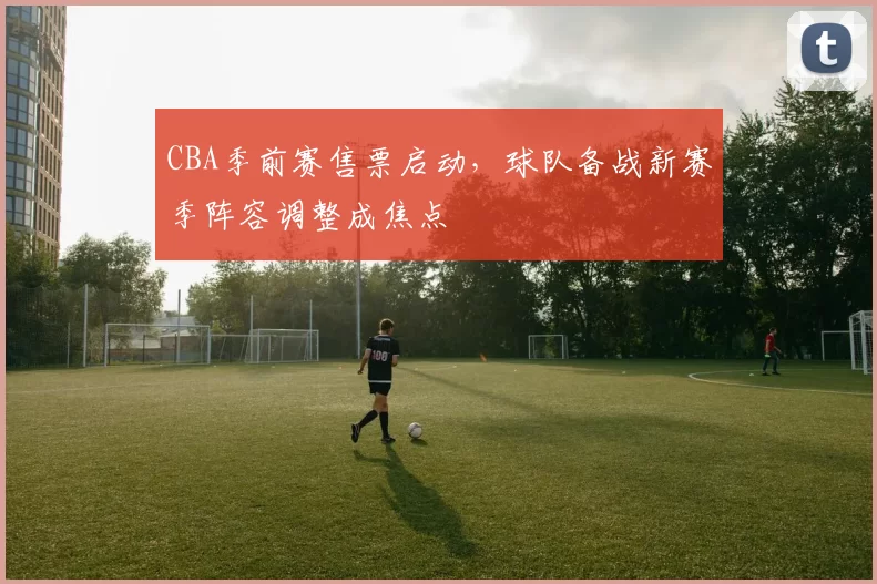 CBA季前赛售票启动，球队备战新赛季阵容调整成焦点