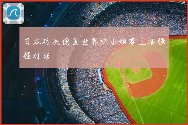日本对决德国世界杯小组赛上演强强对话