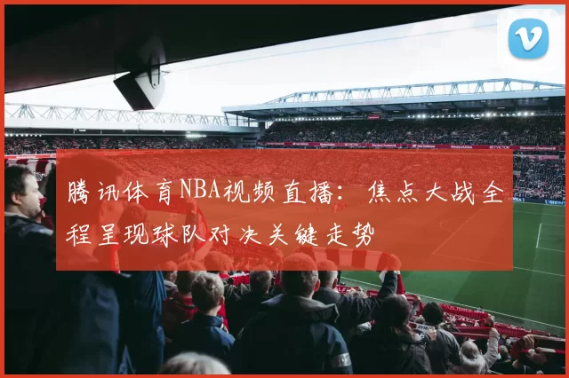 腾讯体育NBA视频直播:焦点大战全程呈现球队对决关键走势