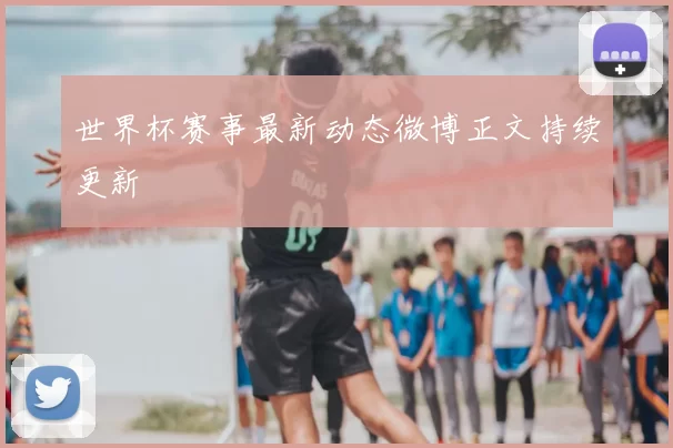 世界杯赛事最新动态微博正文持续更新