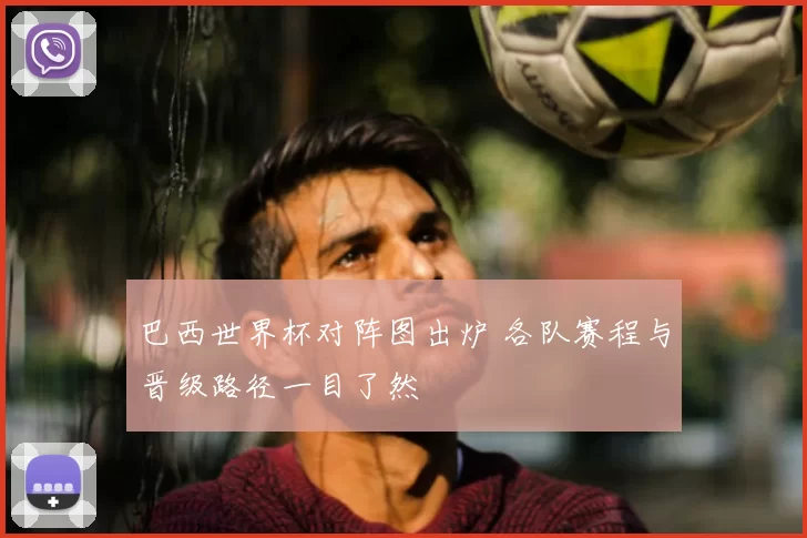 巴西世界杯对阵图出炉 各队赛程与晋级路径一目了然