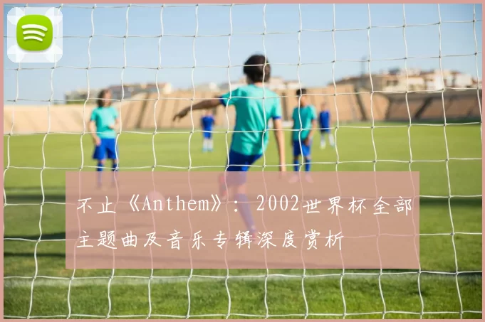 不止《Anthem》:2002世界杯全部主题曲及音乐专辑深度赏析