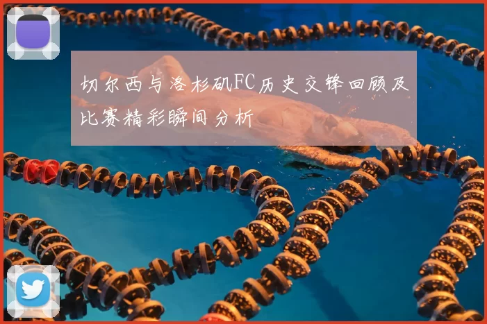 切尔西与洛杉矶FC历史交锋回顾及比赛精彩瞬间分析