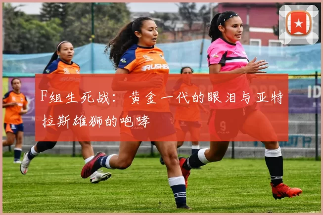 F组生死战:黄金一代的眼泪与亚特拉斯雄狮的咆哮