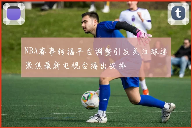 NBA赛事转播平台调整引发关注球迷聚焦最新电视台播出安排