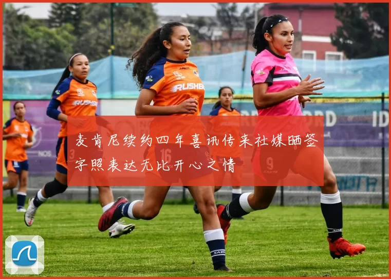 麦肯尼续约四年喜讯传来社媒晒签字照表达无比开心之情