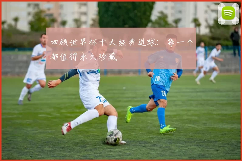 回顾世界杯十大经典进球：每一个都值得永久珍藏