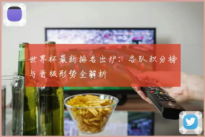世界杯最新排名出炉:各队积分榜与晋级形势全解析