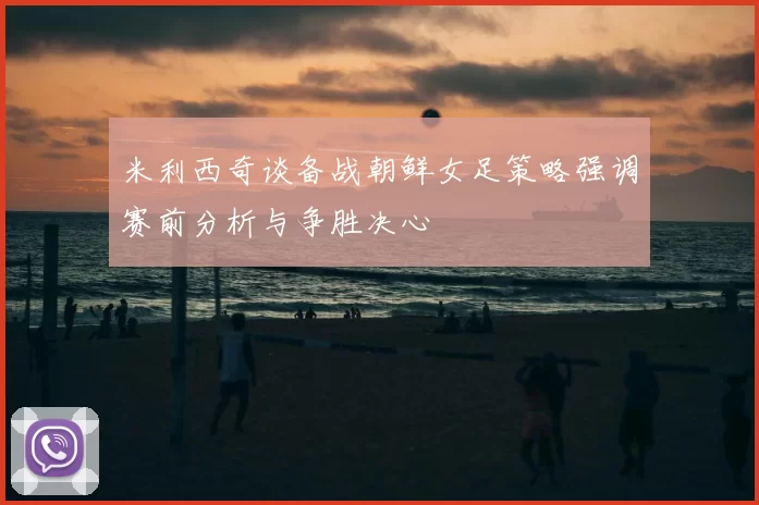 米利西奇谈备战朝鲜女足策略强调赛前分析与争胜决心