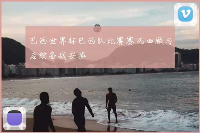 巴西世界杯巴西队比赛赛况回顾与后续备战安排