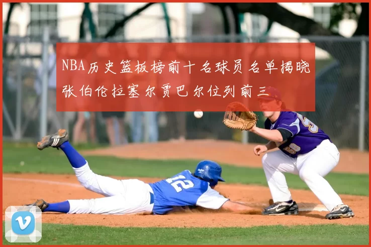 NBA历史篮板榜前十名球员名单揭晓张伯伦拉塞尔贾巴尔位列前三
