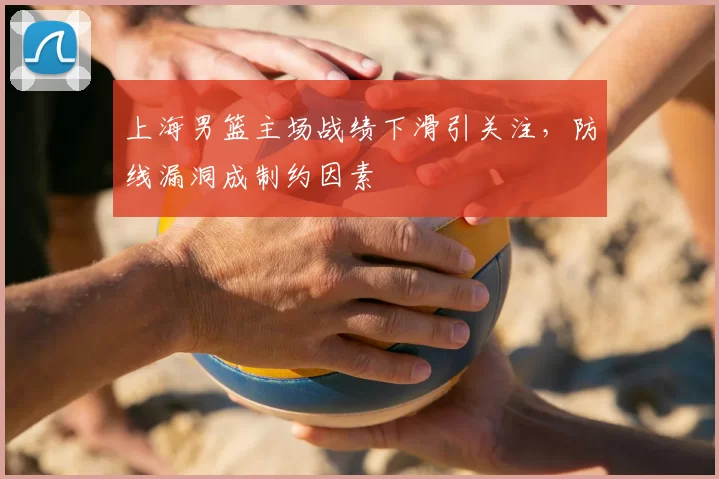 上海男篮主场战绩下滑引关注，防线漏洞成制约因素