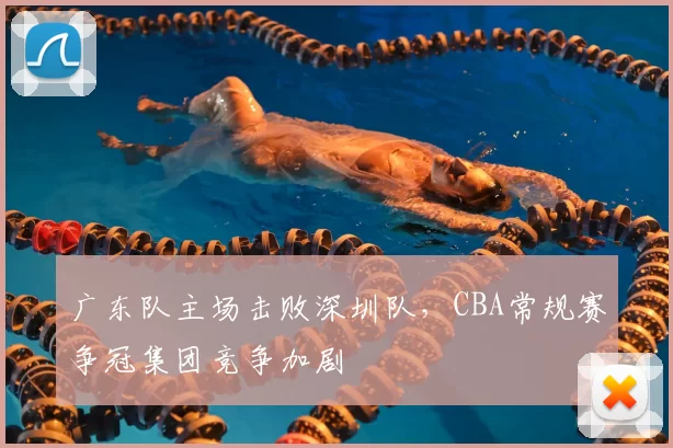 广东队主场击败深圳队，CBA常规赛争冠集团竞争加剧