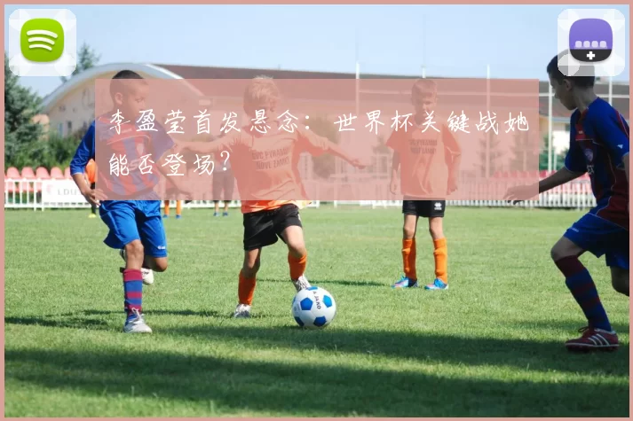 李盈莹首发悬念：世界杯关键战她能否登场？