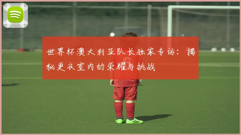 世界杯澳大利亚队长独家专访:揭秘更衣室内的荣耀与挑战
