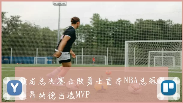猛龙总决赛击败勇士首夺NBA总冠军莱昂纳德当选MVP