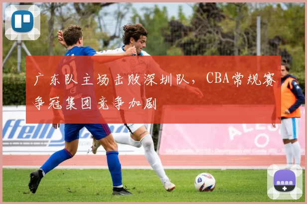广东队主场击败深圳队，CBA常规赛争冠集团竞争加剧