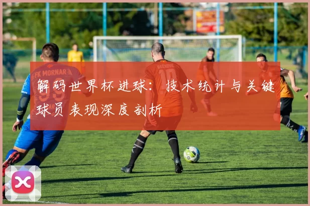 解码世界杯进球:技术统计与关键球员表现深度剖析