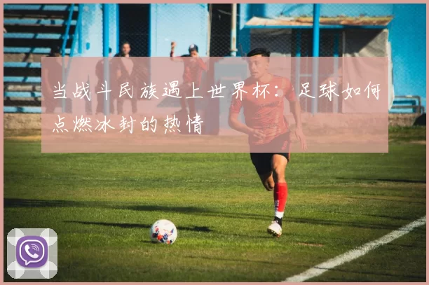 当战斗民族遇上世界杯：足球如何点燃冰封的热情