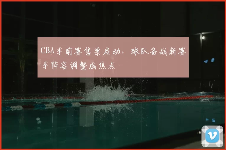 CBA季前赛售票启动，球队备战新赛季阵容调整成焦点