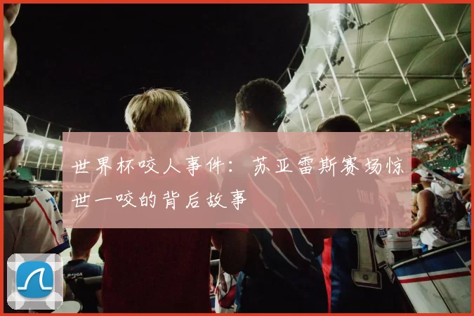 世界杯咬人事件:苏亚雷斯赛场惊世一咬的背后故事