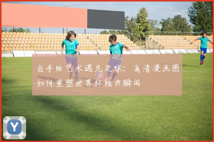 当手绘艺术遇见足球：高清漫画图如何重塑世界杯经典瞬间