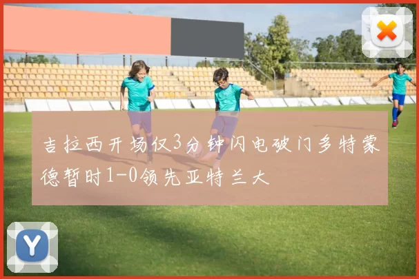 吉拉西开场仅3分钟闪电破门多特蒙德暂时1-0领先亚特兰大