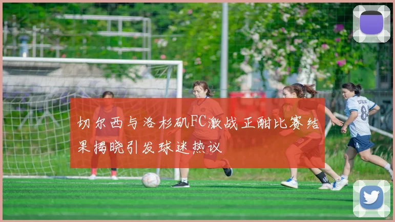 切尔西与洛杉矶FC激战正酣比赛结果揭晓引发球迷热议