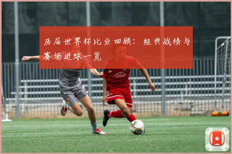 历届世界杯比分回顾:经典战绩与赛场进球一览