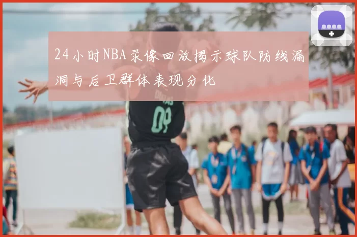 24小时NBA录像回放揭示球队防线漏洞与后卫群体表现分化