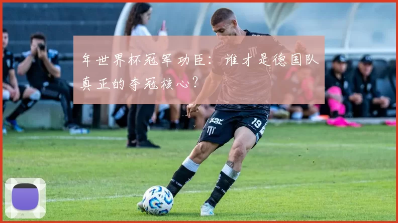 年世界杯冠军功臣：谁才是德国队真正的夺冠核心？