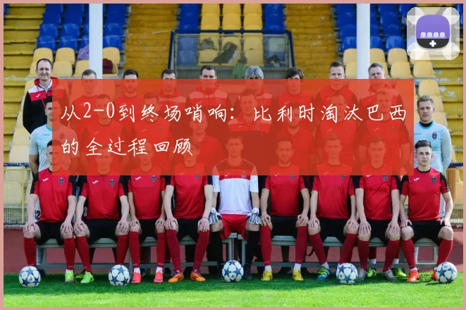 从2-0到终场哨响:比利时淘汰巴西的全过程回顾