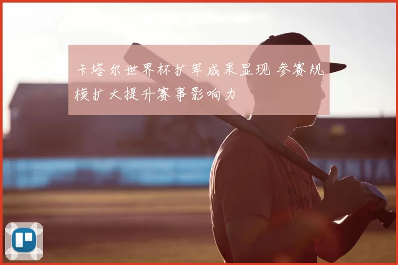 卡塔尔世界杯扩军成果显现 参赛规模扩大提升赛事影响力