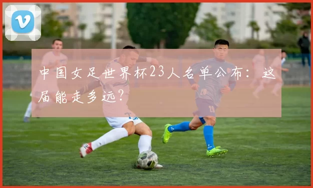 中国女足世界杯23人名单公布：这届能走多远？