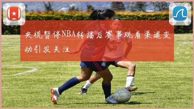 央视暂停NBA转播后赛事观看渠道变动引发关注